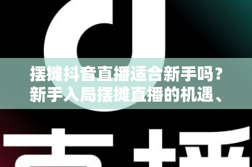 摆摊抖音直播适合新手吗？新手入局摆摊直播的机遇、挑战与实操指南全解析