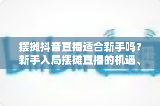 摆摊抖音直播适合新手吗？新手入局摆摊直播的机遇、挑战与实操指南全解析