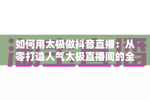 如何用太极做抖音直播:从零打造人气太极直播间的全攻略 如何用太极做抖音直播:从零打造人气太极直播间的全攻略