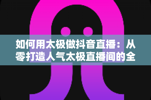 如何用太极做抖音直播:从零打造人气太极直播间的全攻略 如何用太极做抖音直播:从零打造人气太极直播间的全攻略