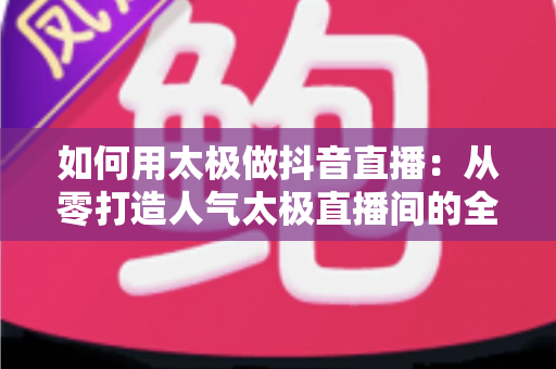 如何用太极做抖音直播:从零打造人气太极直播间的全攻略 如何用太极做抖音直播:从零打造人气太极直播间的全攻略