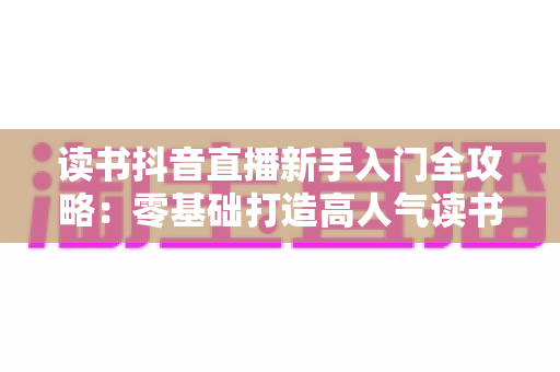 读书抖音直播新手入门全攻略：零基础打造高人气读书直播间的完整指南