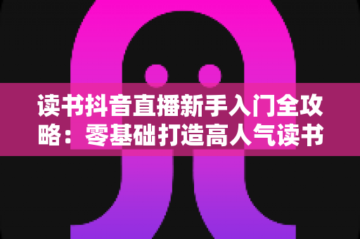 读书抖音直播新手入门全攻略：零基础打造高人气读书直播间的完整指南