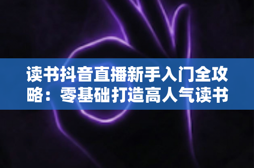 读书抖音直播新手入门全攻略：零基础打造高人气读书直播间的完整指南