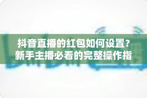 抖音直播的红包如何设置?新手主播必看的完整操作指南与人气提升秘籍 抖音直播的红包如何设置?新手主播必看的完整操作指南与人气提升秘籍