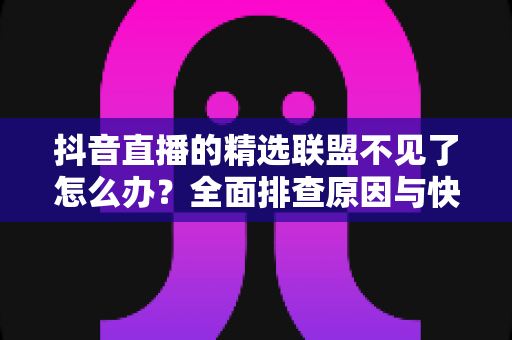 抖音直播的精选联盟不见了怎么办？全面排查原因与快速恢复带货权限的实用指南