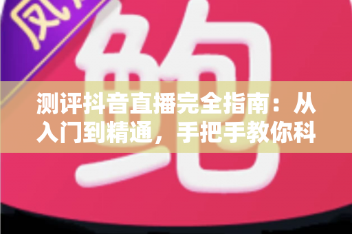 测评抖音直播完全指南：从入门到精通，手把手教你科学评估直播间的每一个细节