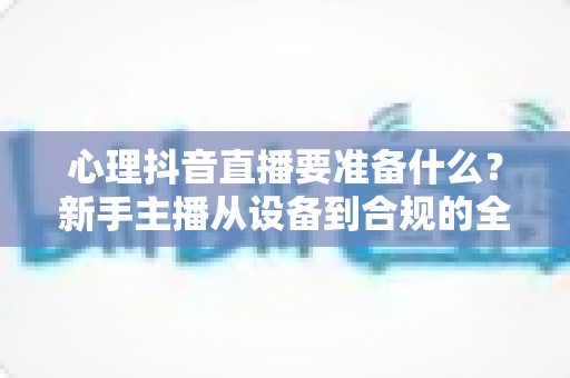 心理抖音直播要准备什么?新手主播从设备到合规的全流程开播准备指南 心理抖音直播要准备什么?新手主播从设备到合规的全流程开播准备指南