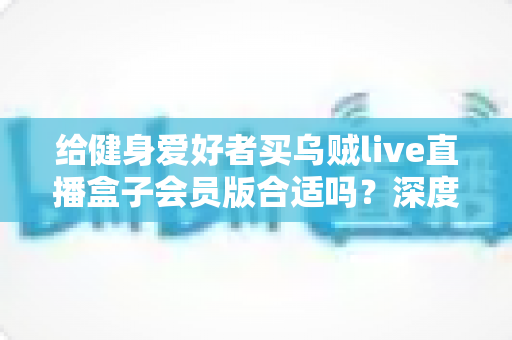 给健身爱好者买乌贼live直播盒子会员版合适吗？深度解析与购买指南