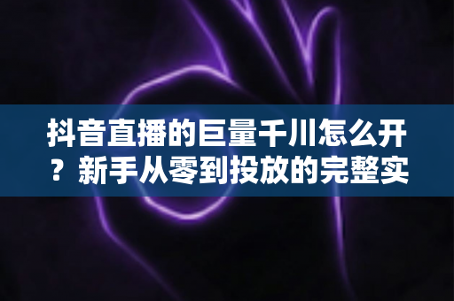 抖音直播的巨量千川怎么开？新手从零到投放的完整实操指南