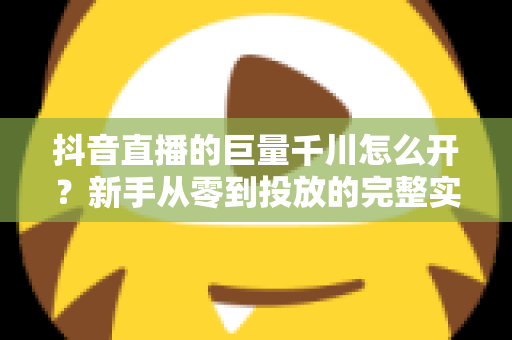 抖音直播的巨量千川怎么开？新手从零到投放的完整实操指南
