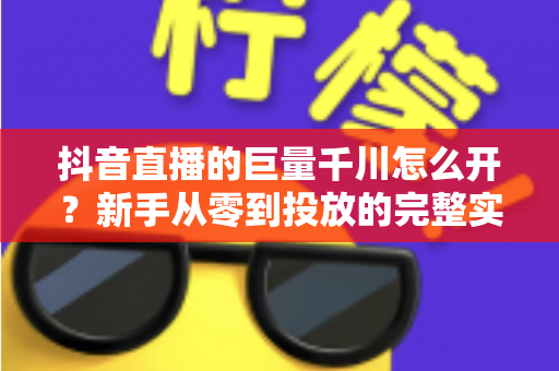 抖音直播的巨量千川怎么开？新手从零到投放的完整实操指南