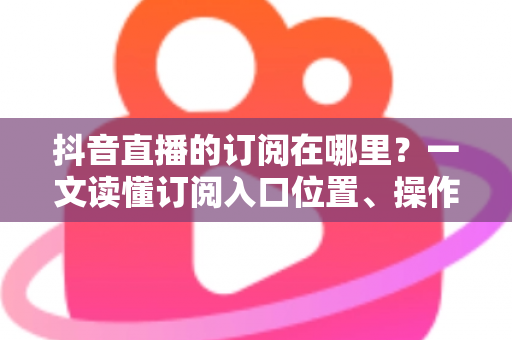 抖音直播的订阅在哪里?一文读懂订阅入口位置、操作步骤与管理技巧的实用指南 抖音直播的订阅在哪里?一文读懂订阅入口位置、操作步骤与管理技巧的实用指南