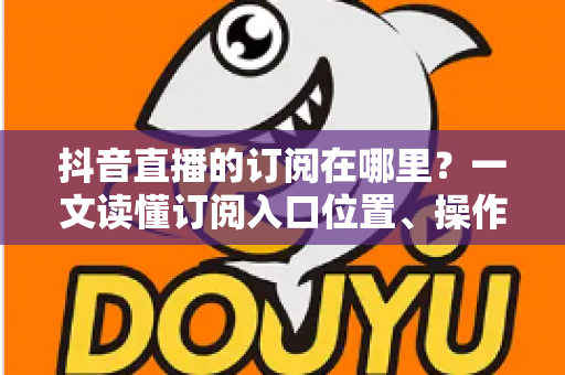 抖音直播的订阅在哪里?一文读懂订阅入口位置、操作步骤与管理技巧的实用指南 抖音直播的订阅在哪里?一文读懂订阅入口位置、操作步骤与管理技巧的实用指南