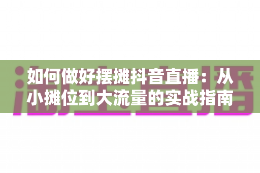 如何做好摆摊抖音直播：从小摊位到大流量的实战指南与运营技巧全解析