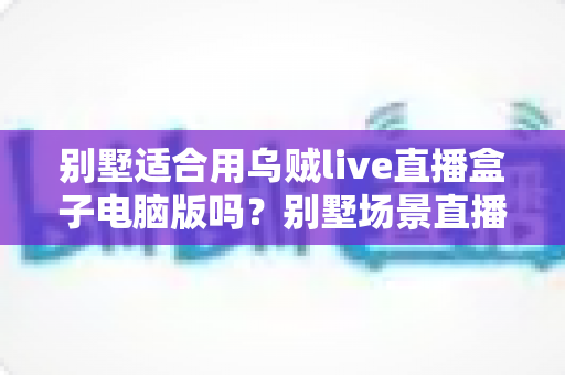 别墅适合用乌贼live直播盒子电脑版吗？别墅场景直播解决方案全面解析