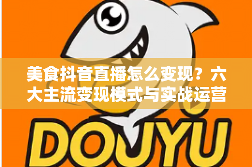 美食抖音直播怎么变现？六大主流变现模式与实战运营全攻略