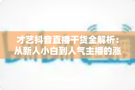 才艺抖音直播干货全解析：从新人小白到人气主播的涨粉、互动与变现实战指南