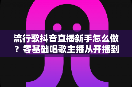 流行歌抖音直播新手怎么做?零基础唱歌主播从开播到涨粉的全流程指南 流行歌抖音直播新手怎么做?零基础唱歌主播从开播到涨粉的全流程指南