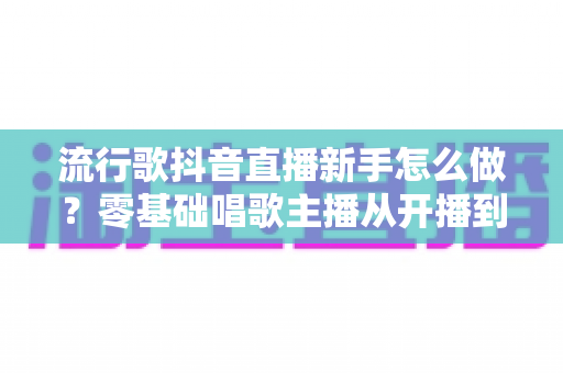 流行歌抖音直播新手怎么做？零基础唱歌主播从开播到涨粉的全流程指南