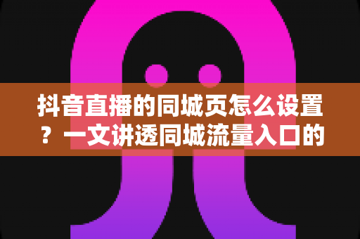 抖音直播的同城页怎么设置？一文讲透同城流量入口的开启方法与运营技巧