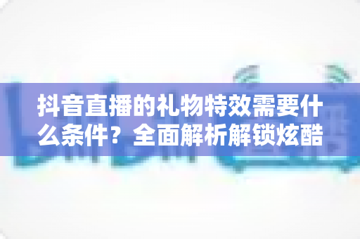 抖音直播的礼物特效需要什么条件?全面解析解锁炫酷特效的门槛与攻略 抖音直播的礼物特效需要什么条件?全面解析解锁炫酷特效的门槛与攻略