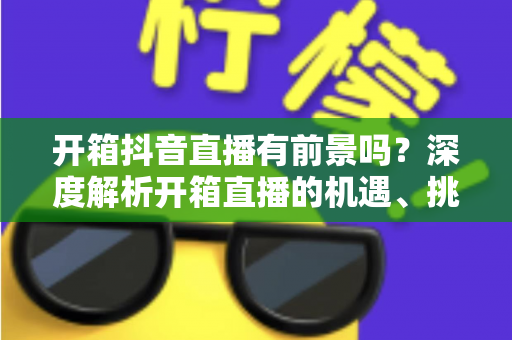 开箱抖音直播有前景吗？深度解析开箱直播的机遇、挑战与变现路径