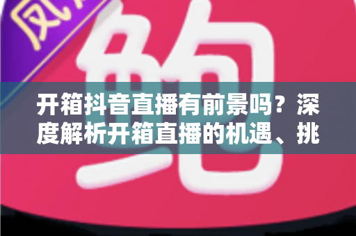 开箱抖音直播有前景吗？深度解析开箱直播的机遇、挑战与变现路径