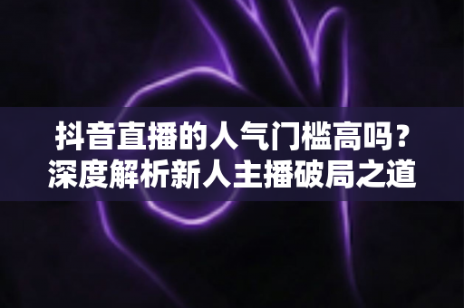 抖音直播的人气门槛高吗?深度解析新人主播破局之道与实战涨粉策略 抖音直播的人气门槛高吗?深度解析新人主播破局之道与实战涨粉策略