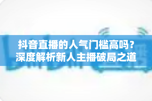 抖音直播的人气门槛高吗？深度解析新人主播破局之道与实战涨粉策略