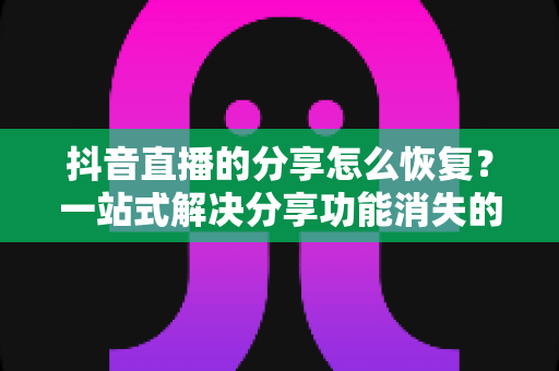 抖音直播的分享怎么恢复?一站式解决分享功能消失的完整指南 抖音直播的分享怎么恢复?一站式解决分享功能消失的完整指南