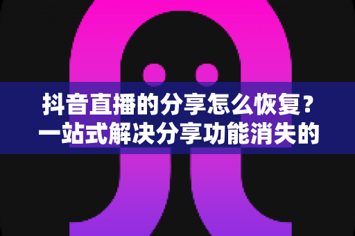 抖音直播的分享怎么恢复？一站式解决分享功能消失的完整指南