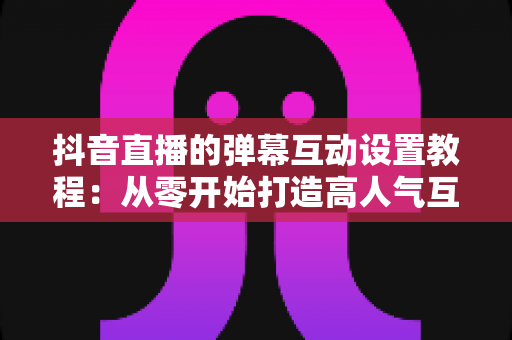 抖音直播的弹幕互动设置教程:从零开始打造高人气互动直播间 抖音直播的弹幕互动设置教程:从零开始打造高人气互动直播间