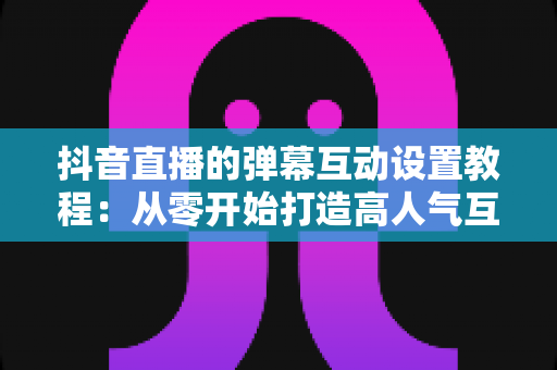 抖音直播的弹幕互动设置教程:从零开始打造高人气互动直播间 抖音直播的弹幕互动设置教程:从零开始打造高人气互动直播间