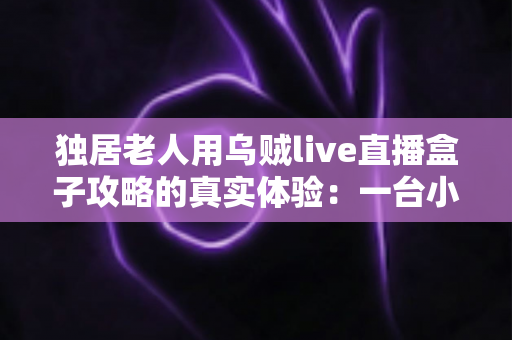 独居老人用乌贼live直播盒子攻略的真实体验:一台小盒子,如何点亮一个人的晚年 独居老人用乌贼live直播盒子攻略的真实体验:一台小盒子,如何点亮一个人的晚年
