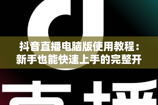 抖音直播电脑版使用教程:新手也能快速上手的完整开播指南 抖音直播电脑版使用教程:新手也能快速上手的完整开播指南