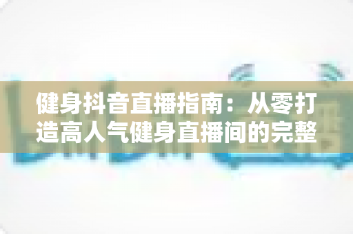 健身抖音直播指南：从零打造高人气健身直播间的完整攻略