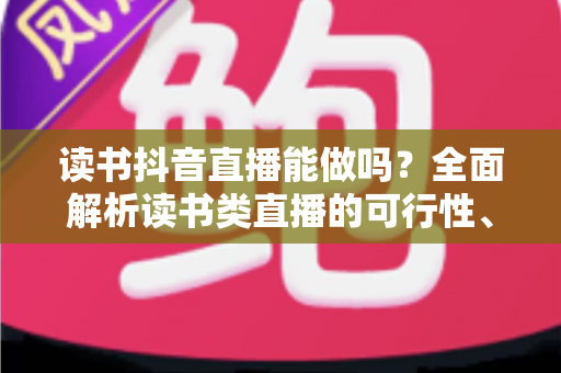 读书抖音直播能做吗？全面解析读书类直播的可行性、玩法与变现路径