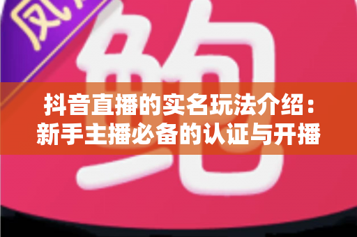 抖音直播的实名玩法介绍:新手主播必备的认证与开播全攻略 抖音直播的实名玩法介绍:新手主播必备的认证与开播全攻略