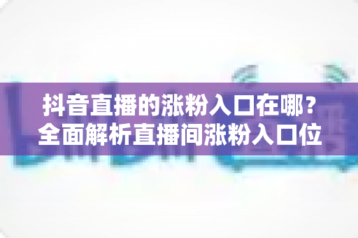抖音直播的涨粉入口在哪？全面解析直播间涨粉入口位置与高效涨粉技巧