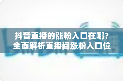 抖音直播的涨粉入口在哪？全面解析直播间涨粉入口位置与高效涨粉技巧