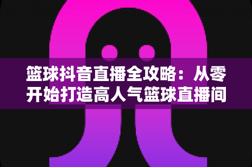 篮球抖音直播全攻略:从零开始打造高人气篮球直播间的实战宝典 篮球抖音直播全攻略:从零开始打造高人气篮球直播间的实战宝典