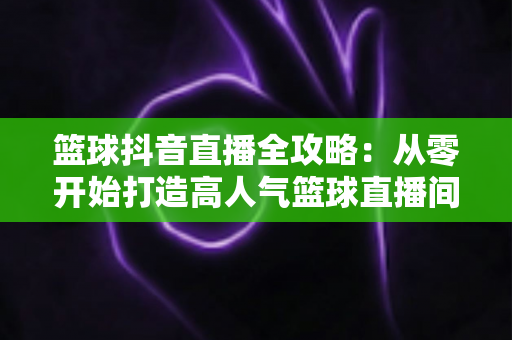 篮球抖音直播全攻略:从零开始打造高人气篮球直播间的实战宝典 篮球抖音直播全攻略:从零开始打造高人气篮球直播间的实战宝典