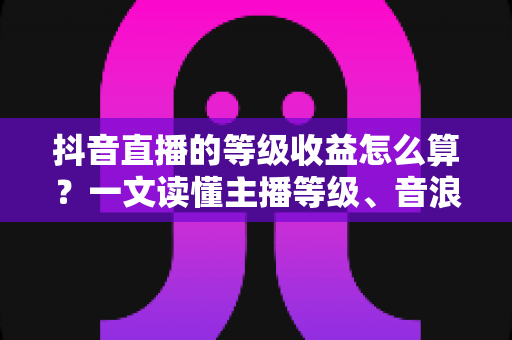 抖音直播的等级收益怎么算？一文读懂主播等级、音浪换算与分成规则