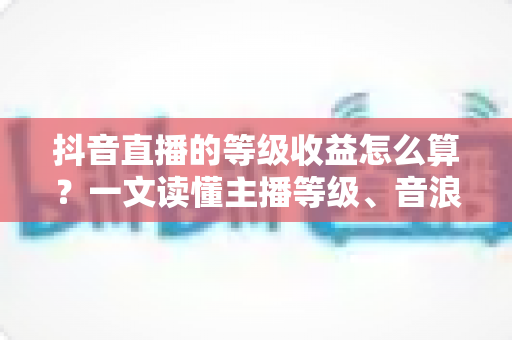 抖音直播的等级收益怎么算？一文读懂主播等级、音浪换算与分成规则