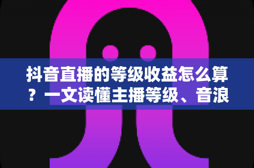 抖音直播的等级收益怎么算？一文读懂主播等级、音浪换算与分成规则