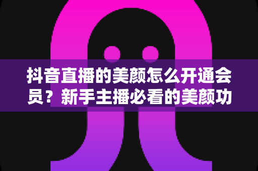 抖音直播的美颜怎么开通会员？新手主播必看的美颜功能与会员开通全流程指南