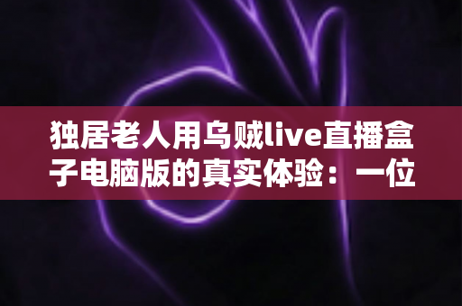 独居老人用乌贼live直播盒子电脑版的真实体验:一位七旬父亲的晚年娱乐新方式 独居老人用乌贼live直播盒子电脑版的真实体验:一位七旬父亲的晚年娱乐新方式