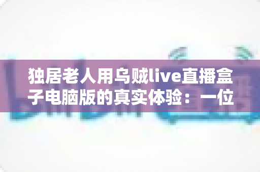 独居老人用乌贼live直播盒子电脑版的真实体验:一位七旬父亲的晚年娱乐新方式 独居老人用乌贼live直播盒子电脑版的真实体验:一位七旬父亲的晚年娱乐新方式