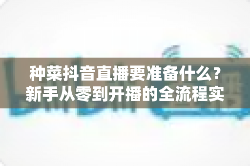 种菜抖音直播要准备什么？新手从零到开播的全流程实战攻略